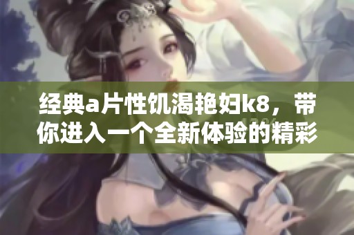 经典**性饥渴艳妇k8，带你进入一个全新体验的精彩世界