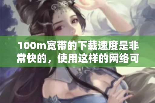 100m宽带的下载速度是非常快的，使用这样的网络可以提升上网体验