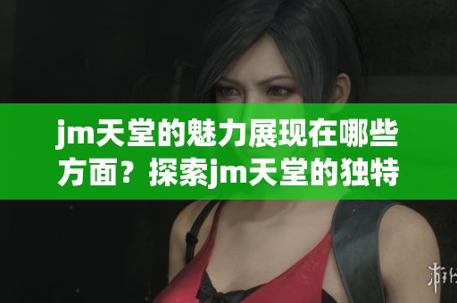 jm天堂的魅力展现在哪些方面？探索jm天堂的独特世界与体验。