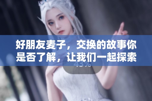 好朋友麦子，交换的故事你是否了解，让我们一起探索其中的乐趣吧！