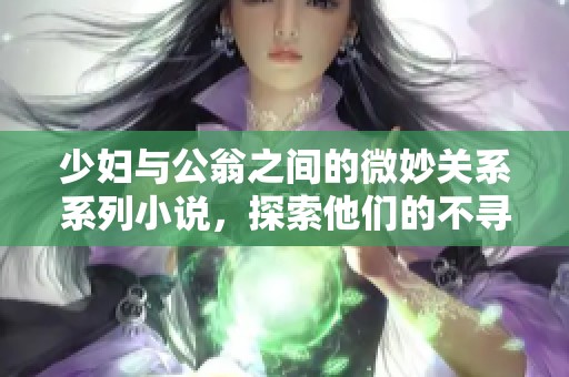少妇与公翁之间的微妙关系系列小说，探索他们的不寻常故事与情感发展