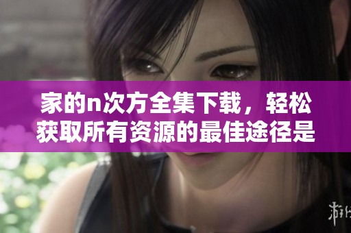 家的n次方全集下载，轻松获取所有资源的最佳途径是什么呢