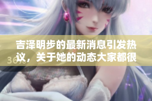 吉泽明步的最新消息引发热议，关于她的动态大家都很关注
