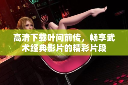高清下载叶问前传，畅享武术经典影片的精彩片段