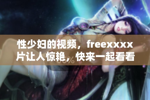 性少妇的视频，freexxxx片让人惊艳，快来一起看看吧！