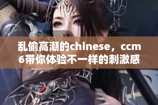 乱偷高潮的chinese，ccm6带你体验不一样的刺激感受