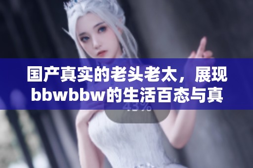 国产真实的老头老太，展现bbwbbw的生活百态与真实情感。