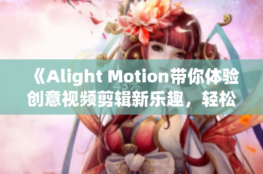 《Alight Motion带你体验创意视频剪辑新乐趣，轻松制作精彩短片》