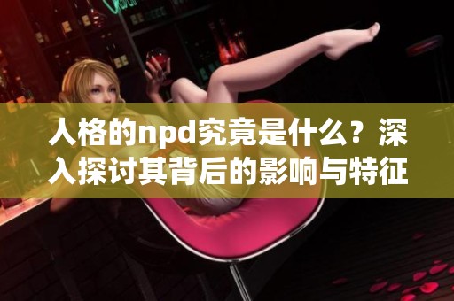 人格的npd究竟是什么？深入探讨其背后的影响与特征