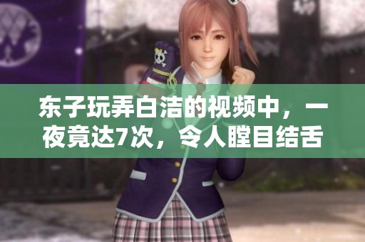 东子玩弄白洁的视频中，一夜竟达7次，令人瞠目结舌的场面来了