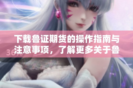 下载鲁证期货的操作指南与注意事项，了解更多关于鲁证期货的特点和优势