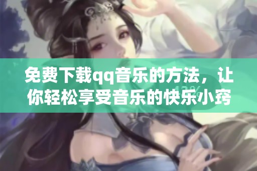 免费下载qq音乐的方法，让你轻松享受音乐的快乐小窍门