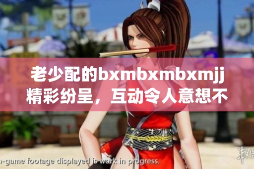 老少配的bxmbxmbxmjj精彩纷呈，互动令人意想不到的惊喜和趣味