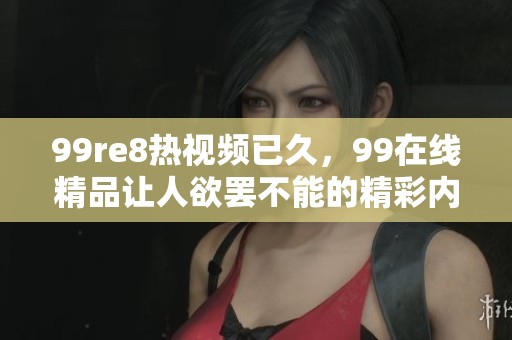 99re8热视频已久，99在线精品让人欲罢不能的精彩内容免费体验