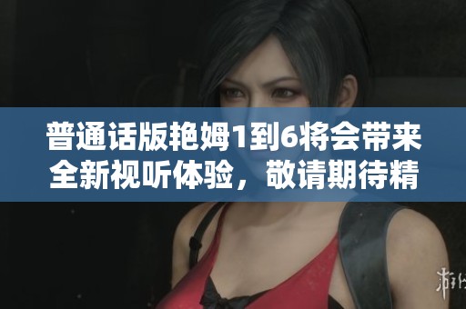 普通话版艳姆1到6将会带来全新视听体验，敬请期待精彩内容的发布