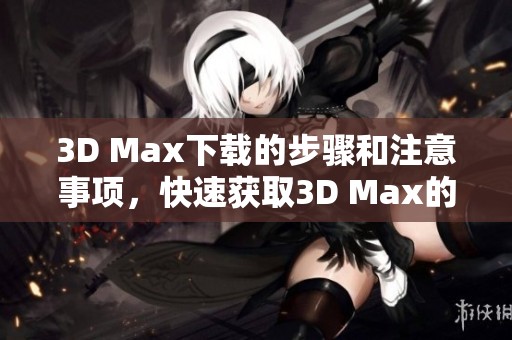 3D Max下载的步骤和注意事项，快速获取3D Max的详细指南