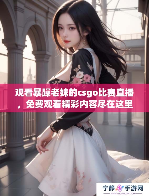 观看暴躁老妹的csgo比赛直播，免费观看精彩内容尽在这里