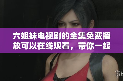 六姐妹电视剧的全集免费播放可以在线观看，带你一起感受精彩剧情的魅力