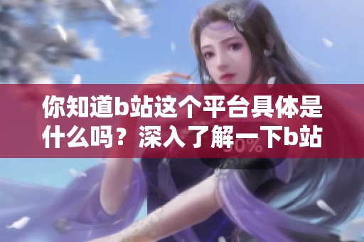 你知道b站这个平台具体是什么吗？深入了解一下b站是什么样的一个平台吧
