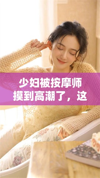 少妇被按摩师摸到高潮了，这一过程让人意想不到