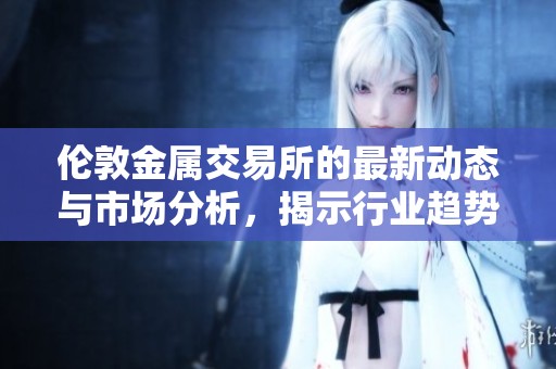 伦敦金属交易所的最新动态与市场分析，揭示行业趋势与未来发展方向