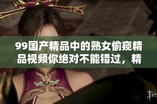 99****中的熟女偷窥精品视频你绝对不能错过，精彩内容等待你的观看体验