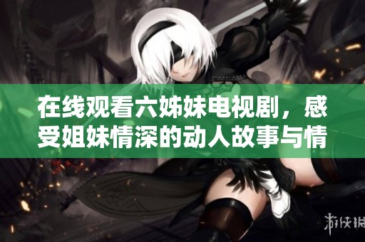 在线观看六姊妹电视剧，感受姐妹情深的动人故事与情感纠葛