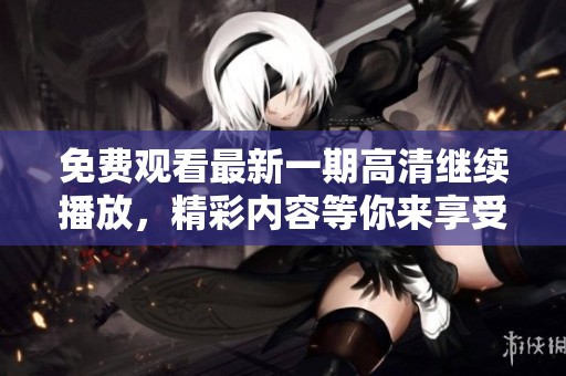免费观看最新一期高清继续播放，精彩内容等你来享受！