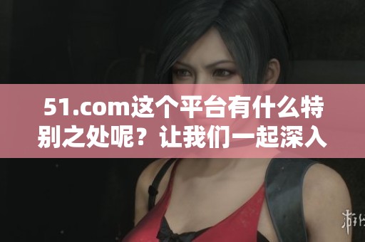 51.com这个平台有什么特别之处呢？让我们一起深入了解51.com的魅力。