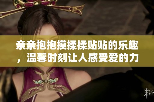 亲亲抱抱摸揉揉贴贴的乐趣，温馨时刻让人感受爱的力量
