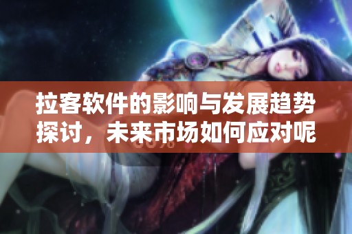 拉客软件的影响与发展趋势探讨，未来市场如何应对呢