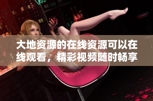 大地资源的在线资源可以在线观看，精彩视频随时畅享不容错过