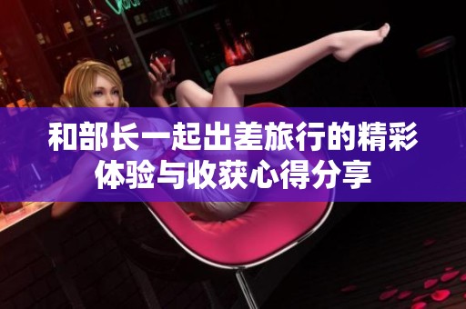 和部长一起出差旅行的精彩体验与收获心得分享