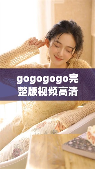 gogogogo完整版视频高清免费观看，你准备好了吗，一起开始吧