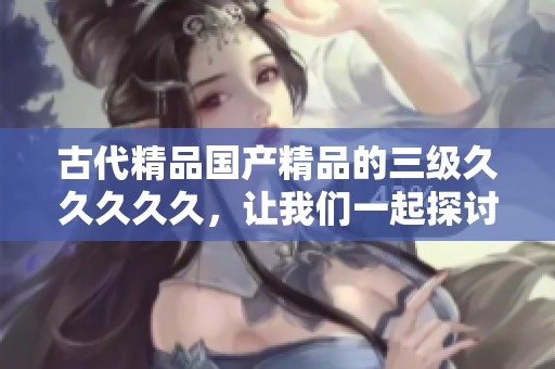 古代精品****的三级****久，让我们一起探讨其独特魅力与价值