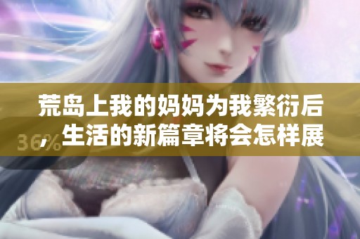 荒岛上我的妈妈为我繁衍后，生活的新篇章将会怎样展开呢