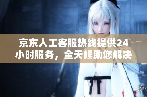 京东人工客服热线提供24小时服务，全天候助您解决问题