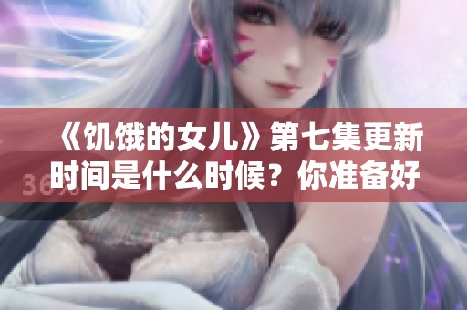 《饥饿的女儿》第七集更新时间是什么时候？你准备好观看了吗？