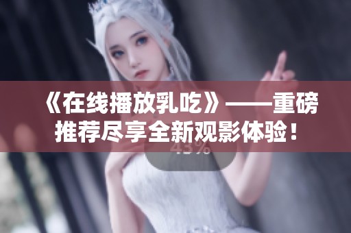 《在线播放乳吃》——重磅推荐尽享全新观影体验！
