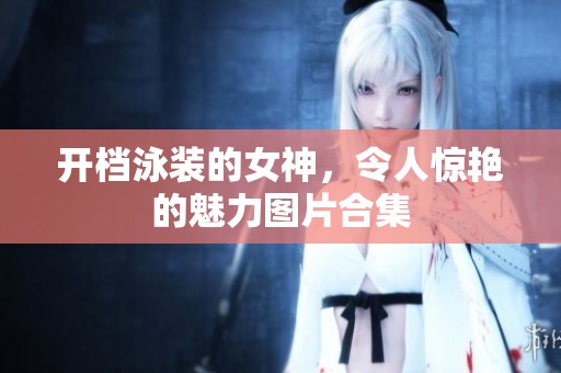 开档泳装的女神，令人惊艳的魅力图片合集
