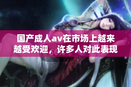 国产****在市场上越来越受欢迎，许多人对此表现出浓厚的兴趣和关注。