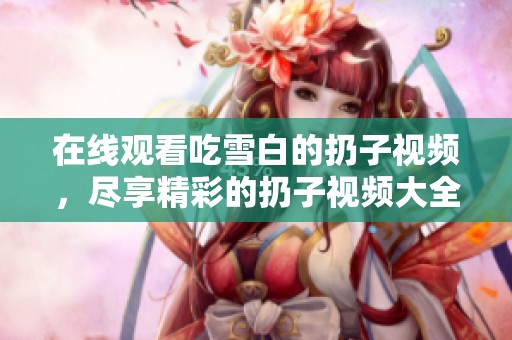 在线观看吃雪白的扔子视频，尽享精彩的扔子视频大全