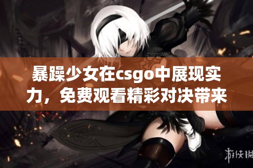 暴躁少女在csgo中展现实力，免费观看精彩对决带来震撼体验