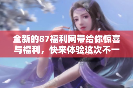 全新的87福利网带给你惊喜与福利，快来体验这次不一样的服务吧！