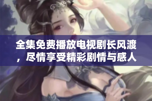 全集免费播放电视剧长风渡，尽情享受精彩剧情与感人故事！