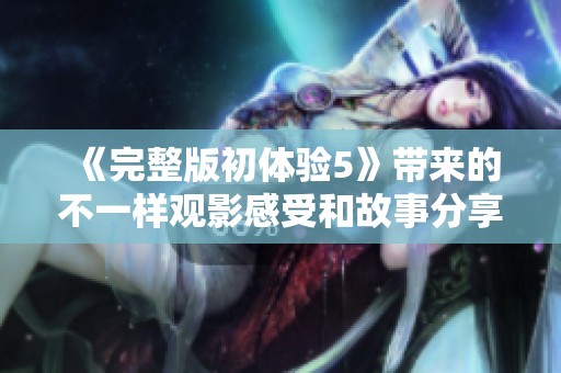 《完整版初体验5》带来的不一样观影感受和故事分享