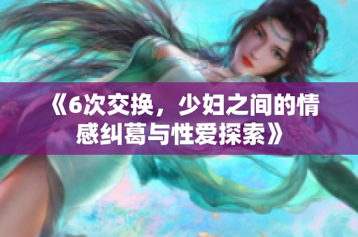 《6次交换，少妇之间的情感纠葛与性爱探索》