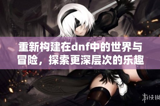 重新构建在dnf中的世界与冒险，探索更深层次的乐趣与挑战