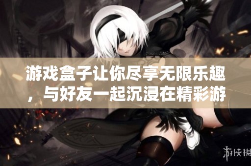 游戏盒子让你尽享无限乐趣，与好友一起沉浸在精彩游戏世界中