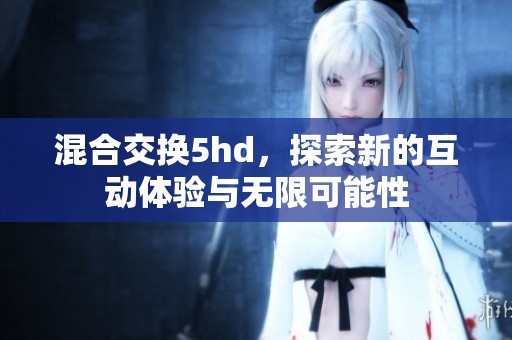 混合交换5hd，探索新的互动体验与无限可能性